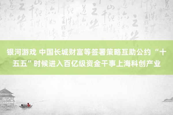 银河游戏 中国长城财富等签署策略互助公约 “十五五”时候进入百亿级资金干事上海科创产业