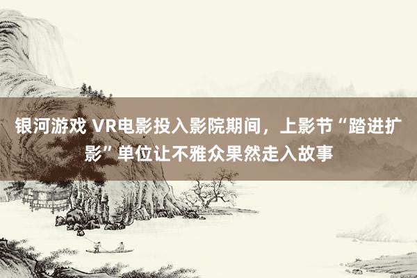 银河游戏 VR电影投入影院期间,上影节“踏进扩影”单位让不雅众果然走入故事