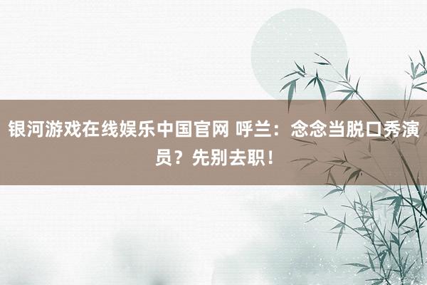 银河游戏在线娱乐中国官网 呼兰：念念当脱口秀演员？先别去职！