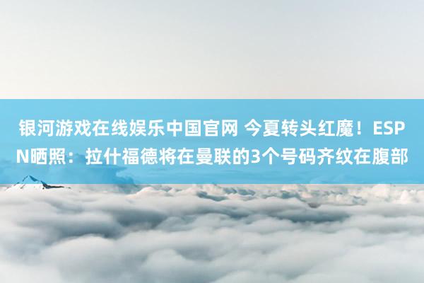 银河游戏在线娱乐中国官网 今夏转头红魔！ESPN晒照：拉什福德将在曼联的3个号码齐纹在腹部